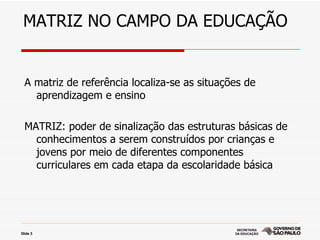 MATRIZ NO CAMPO DA EDUCAÇÃO


  A matriz de referência localiza-se as situações de
    aprendizagem e ensino

  MATRIZ: poder de sinalização das estruturas básicas de
    conhecimentos a serem construídos por crianças e
    jovens por meio de diferentes componentes
    curriculares em cada etapa da escolaridade básica




Slide 3
 