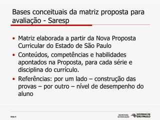 Bases conceituais da matriz proposta para
  avaliação - Saresp

  • Matriz elaborada a partir da Nova Proposta
    Curricular do Estado de São Paulo
  • Conteúdos, competências e habilidades
    apontados na Proposta, para cada série e
    disciplina do currículo.
  • Referências: por um lado – construção das
    provas – por outro – nível de desempenho do
    aluno


Slide 4
 