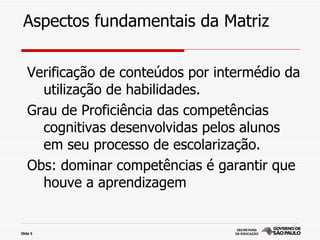 Aspectos fundamentais da Matriz

   Verificação de conteúdos por intermédio da
     utilização de habilidades.
   Grau de Proficiência das competências
     cognitivas desenvolvidas pelos alunos
     em seu processo de escolarização.
   Obs: dominar competências é garantir que
     houve a aprendizagem


Slide 5
 