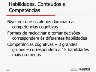 Habilidades, Conteúdos e
     Competências

  Nível em que os alunos dominam as
     competências cognitivas
  Formas de raciocinar e tomar decisões
     correspondem às diferentes habilidades
  Competências cognitivas – 3 grandes
     grupos – correspondem a 15 habilidades
     mais ou menos


Slide 7
 