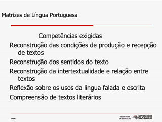 Matrizes de Língua Portuguesa


             Competências exigidas
   Reconstrução das condições de produção e recepção
      de textos
   Reconstrução dos sentidos do texto
   Reconstrução da intertextualidade e relação entre
      textos
   Reflexão sobre os usos da língua falada e escrita
   Compreensão de textos literários


   Slide 9
 