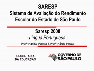 SARESP
          Sistema de Avaliação do Rendimento
             Escolar do Estado de São Paulo

                        Saresp 2008
                   - Língua Portuguesa -
               Profª Marilisa Pereira & Profª Márcia Mecca




Slide 1
 