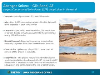 Abengoa Solana – Gila Bend, AZ
Largest Concentrated Solar Power (CSP) trough plant in the world

• Support – partial guarantee of $1.446 billion loan

• Jobs - Over 1,000 construction workers hired to date with
  more expected at peak construction

• Clean Air - Expected to avoid nearly 544,000 metric tons
  of carbon dioxide annually, equivalent to the emissions of
  nearly 105,000 vehicles

• Homes Powered - Expected to generate enough clean
  electricity to power more than 82,000 homes annually

• Construction Update - As of April 2012, more than 50
  percent of the project is complete.

• Supply Chain - The project has purchased materials and
  services manufactured and supplied by 29 companies in 22
  states and it is expected to have contracts with more than
  50 suppliers and contractors by the end of construction.


                                                                   10
 