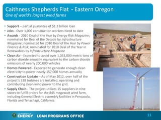 Caithness Shepherds Flat - Eastern Oregon
One of world’s largest wind farms

• Support – partial guarantee of $1.3 billion loan
• Jobs - Over 1,000 construction workers hired to date
• Awards - 2010 Deal of the Year by Energy Risk Magazine;
  nominated for Deal of the Decade by Infrastructure
  Magazine; nominated for 2010 Deal of the Year by Power
  Finance & Risk; nominated for 2010 Deal of the Year in
  Renewables by Infrastructure Magazine
• Clean Air - Expected to avoid over 1,032,000 metric tons of
  carbon dioxide annually, equivalent to the carbon dioxide
  emissions of nearly 200,000 vehicles
• Homes Powered - Expected to generate enough clean
  electricity to power nearly 157,000 homes annually
• Construction Update – As of May 2012, over half of the
  project’s 338 turbines are installed, operating and
  contributing clean wind power to the grid.
• Supply Chain - The project utilizes 15 suppliers in nine
  states to fulfill orders for the 845 megawatt wind farm,
  including General Electric assembly facilities in Pensacola,
  Florida and Tehachapi, California.



                                                                 11
 