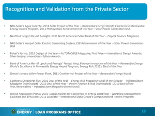 Recognition and Validation from the Private Sector

•   NRG Solar’s Agua Caliente, 2011 Solar Project of the Year – Renewable Energy World’s Excellence in Renewable
    Energy Award Program; 2011 Photovoltaic Achievement of the Year – Solar Power Generation USA

•   NextEra Energy’s Desert Sunlight, 2011 North American Solar Deal of the Year – Project Finance Magazine

•   NRG Solar’s Ivanpah Solar Electric Generating System, CSP Achievement of the Year – Solar Power Generation
    USA

•   Fisker’s Karma, 2012 Design of the Year – AUTOMOBILE Magazine; First Prize – International Design Awards;
    Silver trophy, Innovation – Edison Awards

•   Bank of America Merrill Lynch and Prologis’ Project Amp, Finance Innovation of the Year – Renewable Energy
    World’s Excellence in Renewable Energy Award Program; Energy Risk 2012’s Deal of the Year

•   Ormat’s Jersey Valley Power Plant, 2011 Geothermal Project of the Year – Renewable Energy World

•   Caithness Shepherds Flat, 2010 Deal of the Year – Energy Risk Magazine; Deal of the Decade – Infrastructure
    Magazine (nominated) ; 2010 Deal of the Year – Power Finance & Risk (nominated) ; 2010 Deal of the
    Year, Renewables – Infrastructure Magazine (nominated)

•   Online Application Portal, 2010 Global Awards for Excellence in BPM & Workflow – Workflow Management
    Coalition and BPM.com; 2011 Laureate – International Data Group’s Computerworld Honors Program



                                                                                                              13
 