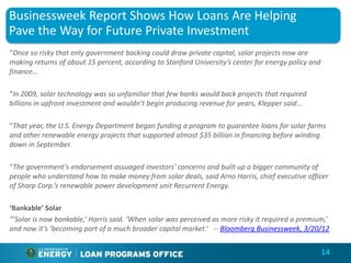 Businessweek Report Shows How Loans Are Helping
Pave the Way for Future Private Investment
“Once so risky that only government backing could draw private capital, solar projects now are
making returns of about 15 percent, according to Stanford University’s center for energy policy and
finance…

“In 2009, solar technology was so unfamiliar that few banks would back projects that required
billions in upfront investment and wouldn’t begin producing revenue for years, Klepper said...

“That year, the U.S. Energy Department began funding a program to guarantee loans for solar farms
and other renewable energy projects that supported almost $35 billion in financing before winding
down in September.

“The government’s endorsement assuaged investors’ concerns and built up a bigger community of
people who understand how to make money from solar deals, said Arno Harris, chief executive officer
of Sharp Corp.’s renewable power development unit Recurrent Energy.

‘Bankable’ Solar
“’Solar is now bankable,’ Harris said. ‘When solar was perceived as more risky it required a premium,’
and now it’s ‘becoming part of a much broader capital market.’ -- Bloomberg Businessweek, 3/20/12


                                                                                                      14
 