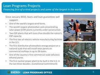 Loan Programs Projects
Financing first-of-a-kind projects and some of the largest in the world

 Since January 2010, loans and loan guarantees will
    support:
 •   One of the world’s largest wind farms.
 •   The world’s largest photovoltaic and concentrating
     solar power (CSP) plants currently under construction.
 •   Two CSP plants that will more than double the nation’s
     CSP capacity.
 •   The first two all-electric vehicle manufacturing facilities
     in the U.S.
 •   The first distributive photovoltaic energy project on a
     national scale that will install solar panels on
     commercial rooftops in up to 28 states.
 •   One of the country’s first commercial-scale cellulosic
     ethanol plants.
 •   The first nuclear power plant to be built in the U.S. in
     the last three decades. (Conditional Commitment)


                                                                          4
 