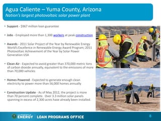 Agua Caliente – Yuma County, Arizona
Nation’s largest photovoltaic solar power plant

• Support - $967 million loan guarantee

• Jobs - Employed more than 1,300 workers at peak construction

• Awards - 2011 Solar Project of the Year by Renewable Energy
  World’s Excellence in Renewable Energy Award Program; 2011
  Photovoltaic Achievement of the Year by Solar Power
  Generation USA

• Clean Air - Expected to avoid greater than 370,000 metric tons
  of carbon dioxide annually, equivalent to the emissions of more
  than 70,000 vehicles

• Homes Powered - Expected to generate enough clean
  electricity to power more than 56,000 homes annually

• Construction Update - As of May 2012, the project is more
  than 70 percent complete. Over 3.3 million solar panels
  spanning in excess of 2,300 acres have already been installed.



                                                                    8
 