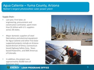 Agua Caliente – Yuma County, Arizona
Nation’s largest photovoltaic solar power plant

Supply Chain -
• Last year, First Solar, an
   engineering, procurement and
   construction contractor, spent more
   than $1 billion with U.S. suppliers
   across 38 states.

•   Major domestic suppliers of steel
    fabrications and electrical equipment
    for Agua Caliente and other First Solar
    supported projects include an Arizona-
    based division of Omco, Connecticut-
    based Highway Safety Corp., Texas-
    based Powerohm, and SMA Americas
    of Colorado.

•   In addition, the project uses
    approximately 39,000 tons of
    American steel.
                                                  9
 