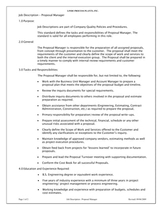 LINDE PROCESS PLANTS, INC.
Page 1 of 2 Job Description - Proposal Manager Revised: 09/06/2009
Job Description – Proposal Manager
1.0 Purpose:
Job Descriptions are part of Company Quality Policies and Procedures.
This standard defines the tasks and responsibilities of Proposal Manager. The
standard is valid for all employees performing in this role.
2.0 General:
The Proposal Manager is responsible for the preparation of all assigned proposals,
from concept through presentation to the customer. The proposal shall meet the
requirements of the customer and clearly define the scope of work and services to
both the client and the internal execution group. The Proposal shall be prepared in
a timely manner to comply with internal review requirements and customer
requirements.
3.0 Tasks and Responsibilities:
The Proposal Manager shall be responsible for, but not limited to, the following:
• Work with the Business Unit Manager and Account Manager to prepare a
proposal plan that meets the objectives of the proposal budget and timeline.
• Review the inquiry documents for special requirements.
• Distribute inquiry documents to others involved in the proposal and estimate
preparation as required.
• Obtain assistance from other departments (Engineering, Estimating, Contract
Administration, Construction, etc.) as required to prepare the proposal.
• Primary responsibility for preparation/review of the proposal write-ups.
• Prepare initial assessment of the technical, financial, schedule or any other
unusual risks associated with a proposal.
• Clearly define the Scope of Work and Services offered to the Customer and
identify any clarifications or exceptions to the Customer’s inquiry.
• Maintain knowledge of approved company vendors, estimating methods as well
as project execution procedures.
• Obtain feed back from projects for “lessons learned” to incorporate in future
proposals.
• Prepare and lead the Proposal Turnover meeting with supporting documentation.
• Conform the Cost Book for all successful Proposals.
4.0 Education and Experience Required:
• B.S. Engineering degree or equivalent work experience.
• Five years of industry experience with a minimum of three years in project
engineering/ project management or process engineering.
• Working knowledge and experience with preparation of budgets, schedules and
cost estimates.
 