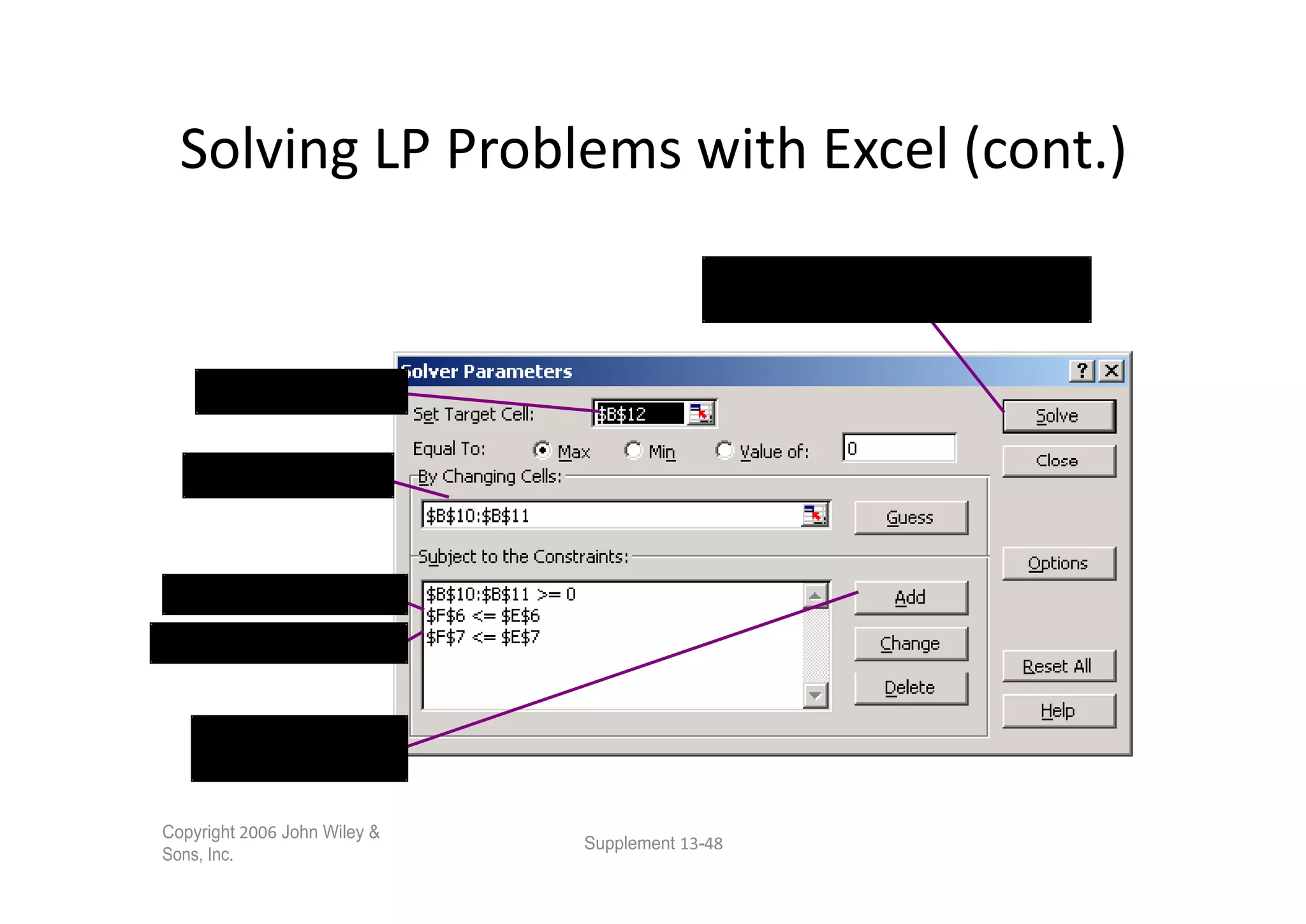 After all parameters and constraints
                                                have been input, click on Solve.


      Objective function


    Decision variables
    Decision variables



 C *B        +D *B
C *B         +D *B


     Click on Add to
     insert constraints

Copyright       John Wiley &
                               Supplement   -
Sons, Inc.
 