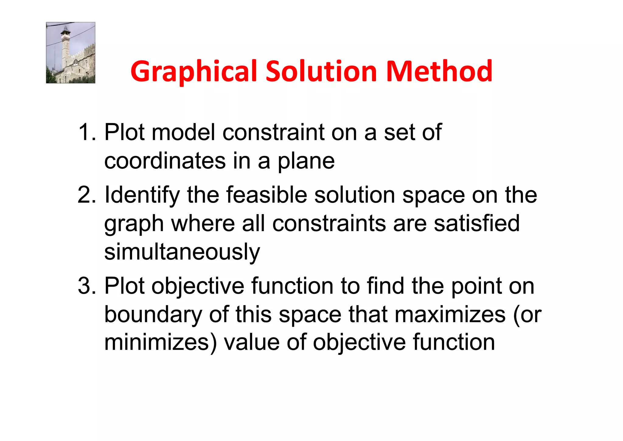 1. Plot model constraint on a set of
   coordinates in a plane
2. Identify the feasible solution space on the
   graph where all constraints are satisfied
   simultaneously
3. Plot objective function to find the point on
   boundary of this space that maximizes (or
   minimizes) value of objective function
 