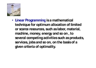 Linear Programmingis a mathematical
technique for optimum allocation of limited
or scarce resources, such as labor, material,
machine, money, energy and so on , to
several competing activities such as products,
services, jobs and so on, on the basis of a
given criteria of optimality.
 