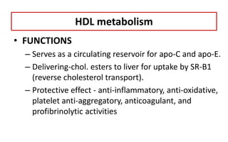 • FUNCTIONS
– Serves as a circulating reservoir for apo-C and apo-E.
– Delivering-chol. esters to liver for uptake by SR-B1
(reverse cholesterol transport).
– Protective effect - anti-inflammatory, anti-oxidative,
platelet anti-aggregatory, anticoagulant, and
profibrinolytic activities
HDL metabolism
 
