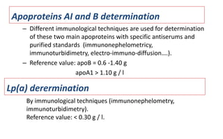 Apoproteins AI and B determination
– Different immunological techniques are used for determination
of these two main apoproteins with specific antiserums and
purified standards (immunonephelometricy,
immunoturbidimetry, electro-immuno-diffusion….).
– Reference value: apoB = 0.6 -1.40 g
apoA1 > 1.10 g / l
By immunological techniques (immunonephelometry,
immunoturbidimetry).
Reference value: < 0.30 g / l.
Lp(a) derermination
 