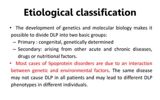 Etiological classification
• The development of genetics and molecular biology makes it
possible to divide DLP into two basic groups:
– Primary : congenital, genetically determined
– Secondary: arising from other acute and chronic diseases,
drugs or nutritional factors.
• Most cases of lipoprotein disorders are due to an interaction
between genetic and environmental factors. The same disease
may not cause DLP in all patients and may lead to different DLP
phenotypes in different individuals.
 
