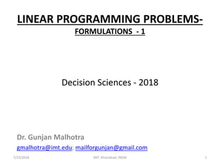 LINEAR PROGRAMMING PROBLEMS-
FORMULATIONS - 1
Decision Sciences - 2018
Dr. Gunjan Malhotra
gmalhotra@imt.edu; mailforgunjan@gmail.com
7/23/2018 1IMT, Ghaziabad, INDIA
 