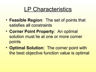 LP Characteristics
• Feasible Region: The set of points that
satisfies all constraints
• Corner Point Property: An optimal
solution must lie at one or more corner
points
• Optimal Solution: The corner point with
the best objective function value is optimal
 