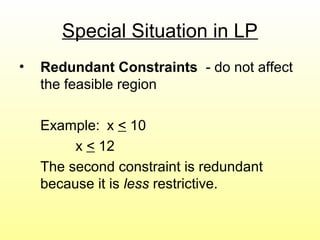 Special Situation in LP
• Redundant Constraints - do not affect
the feasible region
Example: x < 10
x < 12
The second constraint is redundant
because it is less restrictive.
 