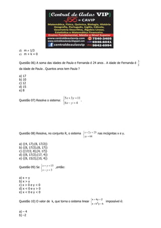 d) m  1/3
e) m + k = 0
Questão 06) A soma das idades de Paula e Fernanda é 24 anos . A idade de Fernanda é
5
3
da idade de Paula . Quantos anos tem Paula ?
a) 17
b) 10
c) 12
d) 15
e) 8
Questão 07) Resolva o sistema:





46
1135
yx
yx
.
Questão 08) Resolva, no conjunto R, o sistema





68
252
xy
yx nas incógnitas x e y.
a) {(4, 17);(8, 17/2)}
b) {(8, 17/2);(8, 17)}
c) {(17/2, 8);(4, 17)}
d) {(8, 17/2);(17, 4)}
e) {(8, 15/2);(10, 4)}
Questão 09) Se





3
15
yx
yx
,então:
a) x = y
b) x > y
c) x > 0 e y < 0
d) x < 0 e y > 0
e) x < 0 e y < 0
Questão 10) O valor de k, que torna o sistema linear






kykx
2y4x
2
impossível é:
a) – 4
b) –2
 