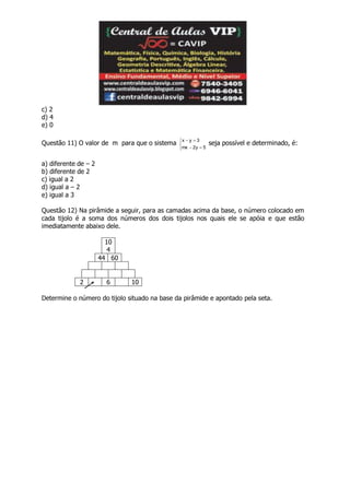 c) 2
d) 4
e) 0
Questão 11) O valor de m para que o sistema





5y2mx
3yx
seja possível e determinado, é:
a) diferente de – 2
b) diferente de 2
c) igual a 2
d) igual a – 2
e) igual a 3
Questão 12) Na pirâmide a seguir, para as camadas acima da base, o número colocado em
cada tijolo é a soma dos números dos dois tijolos nos quais ele se apóia e que estão
imediatamente abaixo dele.
10
4
44 60
2 6 10
Determine o número do tijolo situado na base da pirâmide e apontado pela seta.
 