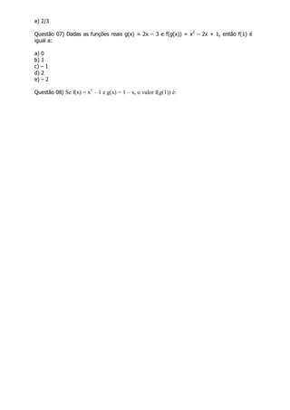 e) 2/3
Questão 07) Dadas as funções reais g(x) = 2x – 3 e f(g(x)) = x2
– 2x + 1, então f(1) é
igual a:
a) 0
b) 1
c) – 1
d) 2
e) – 2
Questão 08) Se f(x) = x2
– 1 e g(x) = 1 – x, o valor f(g(1)) é:
 