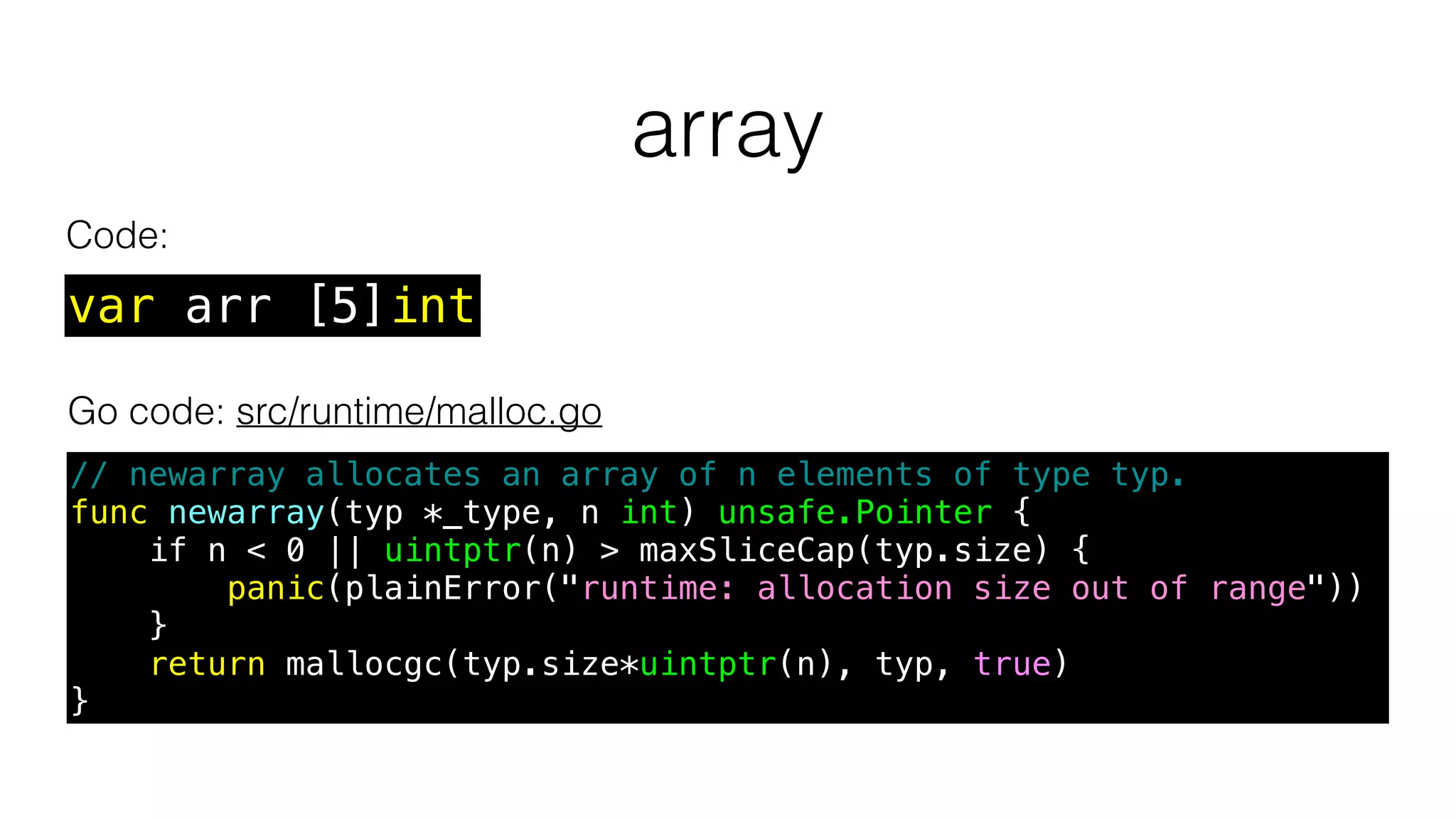 array
var arr [5]int
Go code: src/runtime/malloc.go
// newarray allocates an array of n elements of type typ.
func newarray(typ *_type, n int) unsafe.Pointer {
if n < 0 || uintptr(n) > maxSliceCap(typ.size) {
panic(plainError("runtime: allocation size out of range"))
}
return mallocgc(typ.size*uintptr(n), typ, true)
}
Code:
 