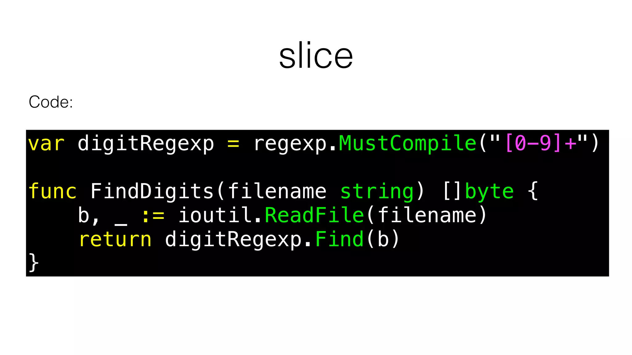 slice
Code:
var digitRegexp = regexp.MustCompile("[0-9]+")
func FindDigits(filename string) []byte {
b, _ := ioutil.ReadFile(filename)
return digitRegexp.Find(b)
}
 