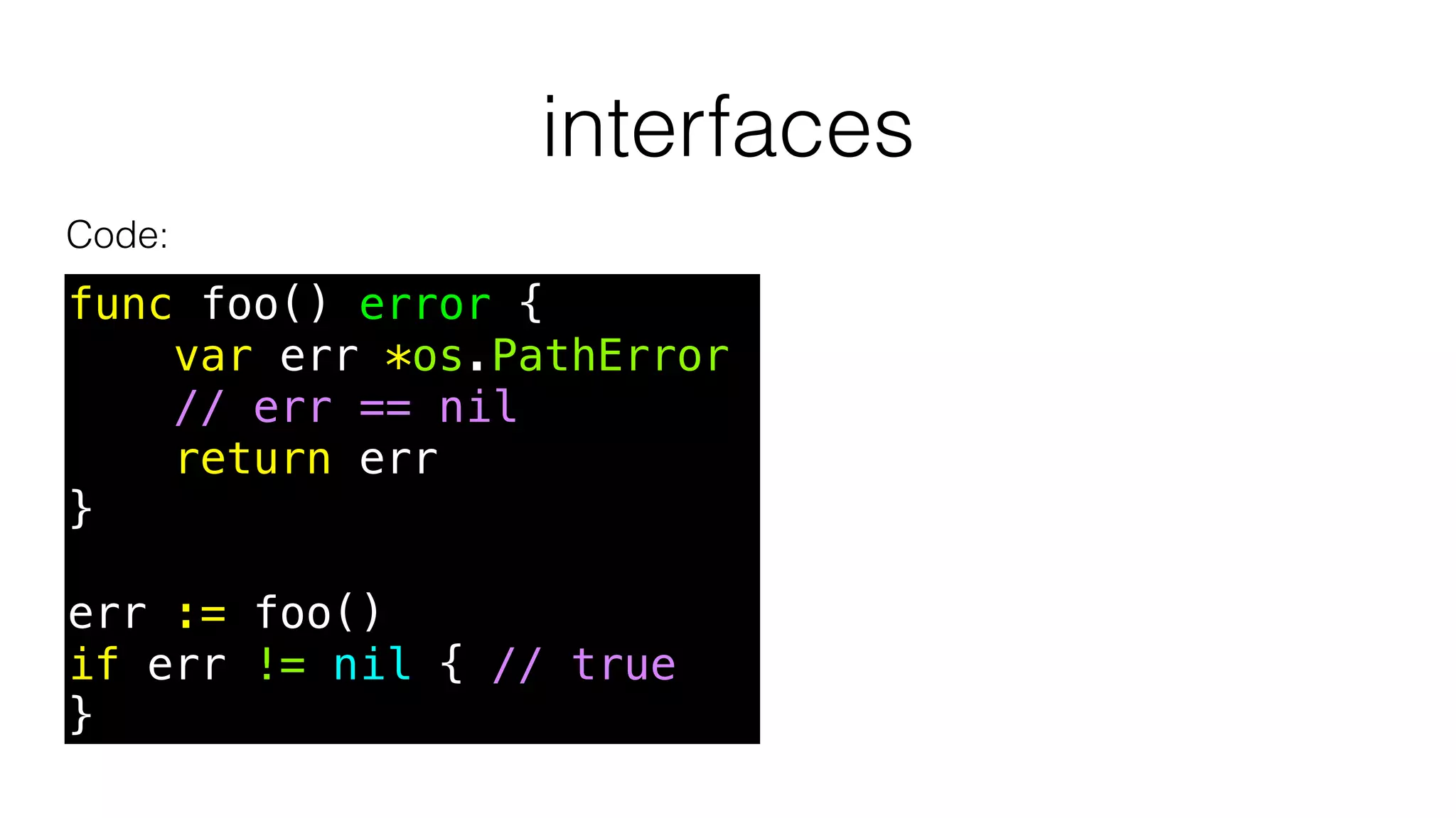 interfaces
func foo() error {
var err *os.PathError
// err == nil
return err
}
err := foo()
if err != nil { // true
}
Code:
 