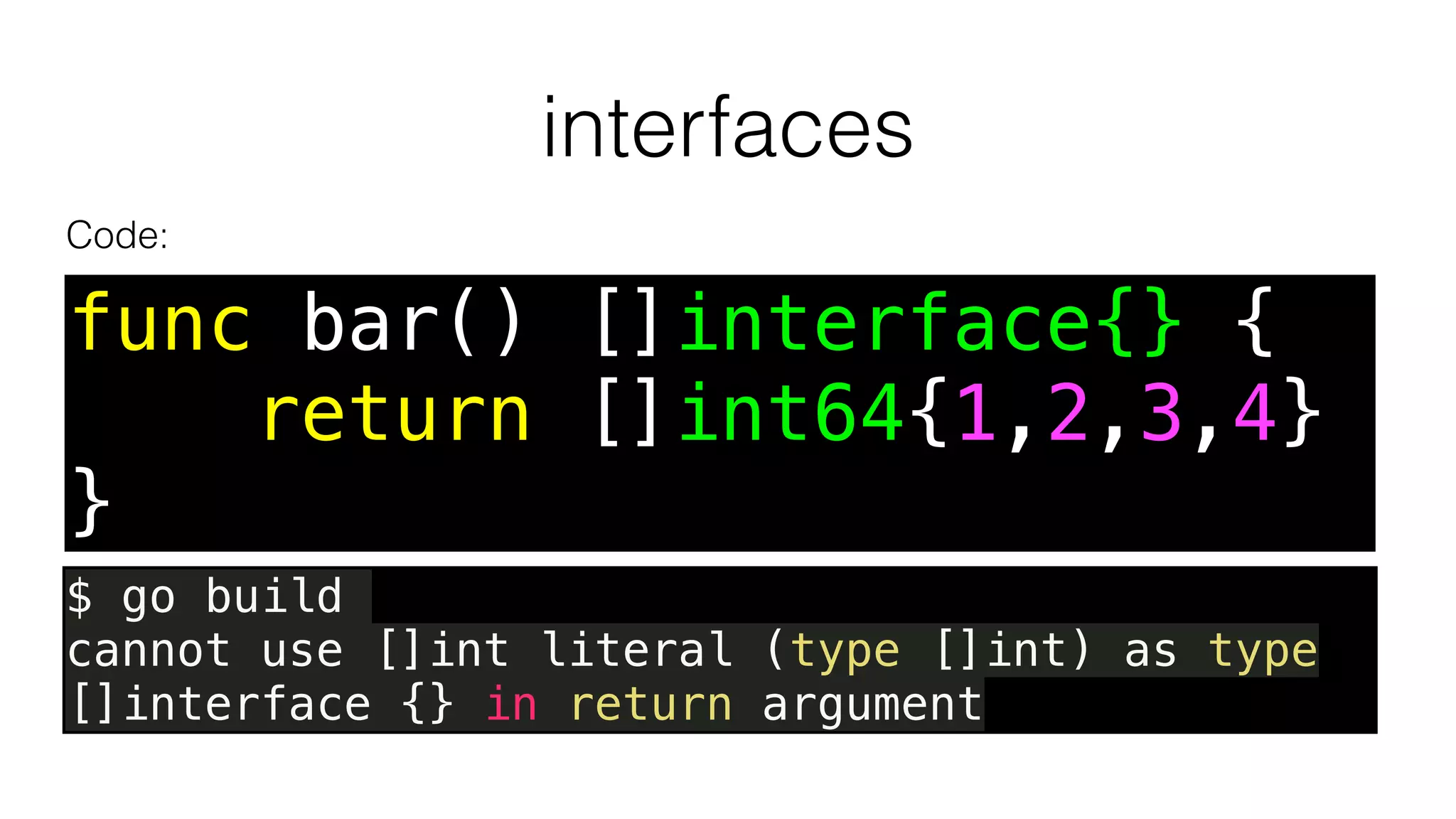 interfaces
func bar() []interface{} {
return []int64{1,2,3,4}
}
Code:
$ go build
cannot use []int literal (type []int) as type
[]interface {} in return argument
 