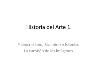 Historia del Arte 1.
Paleocristiano, Bizantino e Islámico:
La cuestión de las imágenes.
 