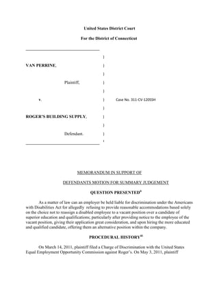 United States District Court
For the District of Connecticut
____________________________________
)
VAN PERRINE, )
)
Plaintiff, )
)
v. ) Case No. 311-CV-120SSH
)
ROGER’S BUILDING SUPPLY, )
)
Defendant. )
____________________________________ i
MEMORANDUM IN SUPPORT OF
DEFENDANTS MOTION FOR SUMMARY JUDGEMENT
QUESTION PRESENTEDii
As a matter of law can an employer be held liable for discrimination under the Americans
with Disabilities Act for allegedly refusing to provide reasonable accommodations based solely
on the choice not to reassign a disabled employee to a vacant position over a candidate of
superior education and qualifications; particularly after providing notice to the employee of the
vacant position, giving their application great consideration, and upon hiring the more educated
and qualified candidate, offering them an alternative position within the company.
PROCEDURAL HISTORYiii
On March 14, 2011, plaintiff filed a Charge of Discrimination with the United States
Equal Employment Opportunity Commission against Roger’s. On May 3, 2011, plaintiff
 