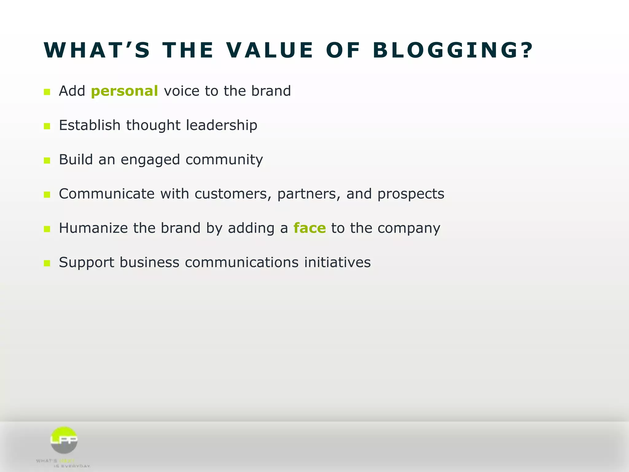 WHAT’S THE VALUE OF BLOGGING?


Add personal voice to the brand



Establish thought leadership



Build an engaged community



Communicate with customers, partners, and prospects



Humanize the brand by adding a face to the company



Support business communications initiatives

 