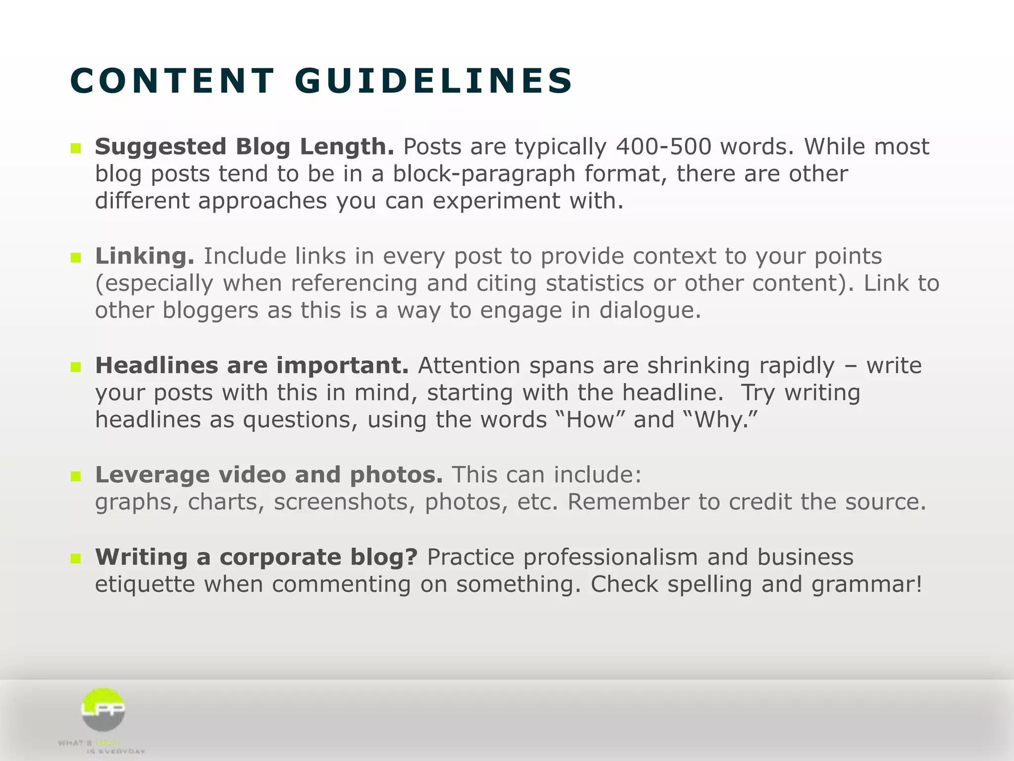 CONTENT GUIDELINES


Suggested Blog Length. Posts are typically 400-500 words. While most
blog posts tend to be in a block-paragraph format, there are other
different approaches you can experiment with.



Linking. Include links in every post to provide context to your points
(especially when referencing and citing statistics or other content). Link to
other bloggers as this is a way to engage in dialogue.



Headlines are important. Attention spans are shrinking rapidly – write
your posts with this in mind, starting with the headline. Try writing
headlines as questions, using the words “How” and “Why.”



Leverage video and photos. This can include:
graphs, charts, screenshots, photos, etc. Remember to credit the source.



Writing a corporate blog? Practice professionalism and business
etiquette when commenting on something. Check spelling and grammar!

 