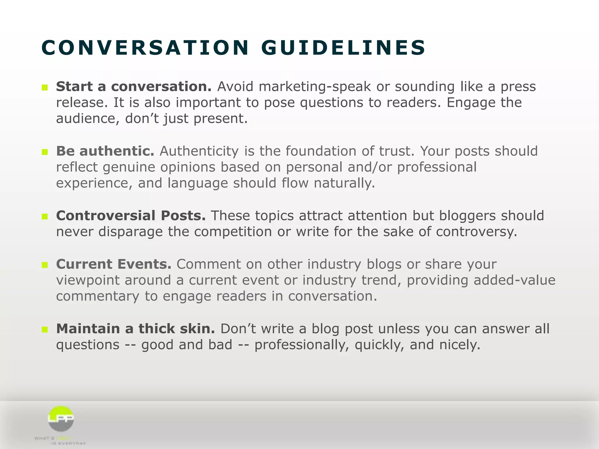 CONVERSATION GUIDELINES


Start a conversation. Avoid marketing-speak or sounding like a press
release. It is also important to pose questions to readers. Engage the
audience, don’t just present.



Be authentic. Authenticity is the foundation of trust. Your posts should
reflect genuine opinions based on personal and/or professional
experience, and language should flow naturally.



Controversial Posts. These topics attract attention but bloggers should
never disparage the competition or write for the sake of controversy.



Current Events. Comment on other industry blogs or share your
viewpoint around a current event or industry trend, providing added-value
commentary to engage readers in conversation.



Maintain a thick skin. Don’t write a blog post unless you can answer all
questions -- good and bad -- professionally, quickly, and nicely.

 