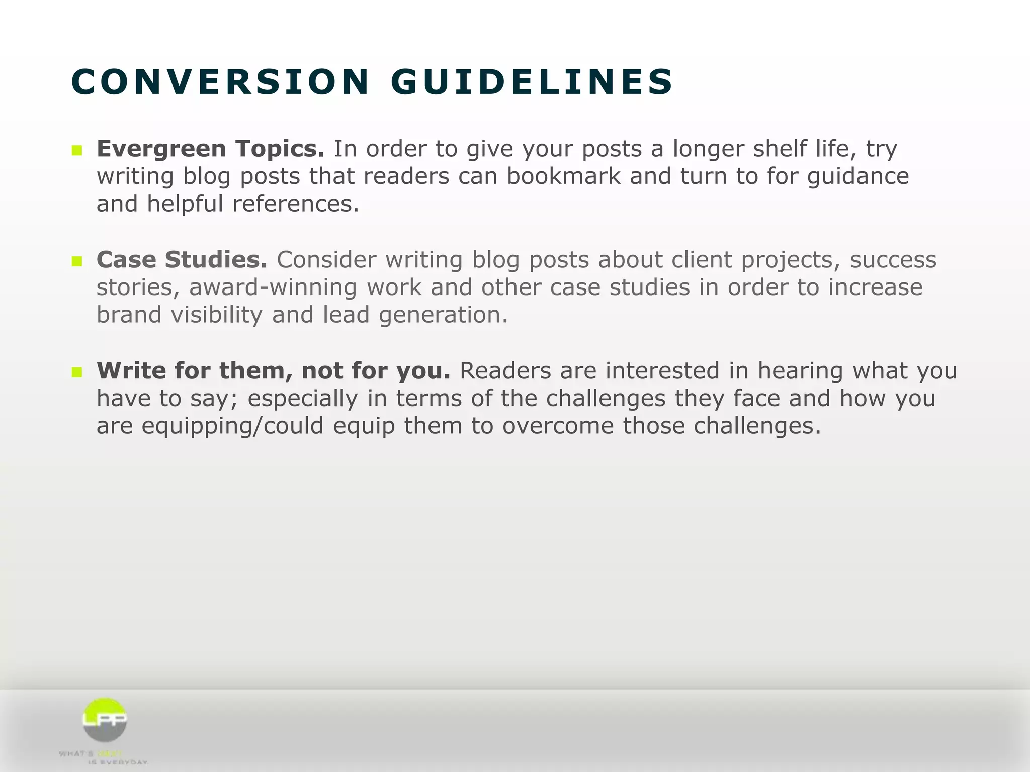 CONVERSION GUIDELINES


Evergreen Topics. In order to give your posts a longer shelf life, try
writing blog posts that readers can bookmark and turn to for guidance
and helpful references.



Case Studies. Consider writing blog posts about client projects, success
stories, award-winning work and other case studies in order to increase
brand visibility and lead generation.



Write for them, not for you. Readers are interested in hearing what you
have to say; especially in terms of the challenges they face and how you
are equipping/could equip them to overcome those challenges.

 