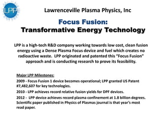 Focus Fusion:
Transformative Energy Technology
Major LPP Milestones:
2009 - Focus Fusion 1 device becomes operational; LPP granted US Patent
#7,482,607 for key technologies.
2010 - LPP achieves record relative fusion yields for DPF devices.
2012 - LPP device achieves record plasma confinement at 1.8 billion degrees.
Scientific paper published in Physics of Plasmas journal is that year’s most
read paper.
LPP is a high-tech R&D company working towards low cost, clean fusion
energy using a Dense Plasma Focus device and fuel which creates no
radioactive waste. LPP originated and patented this “Focus Fusion”
approach and is conducting research to prove its feasibility.
Lawrenceville Plasma Physics, Inc
 