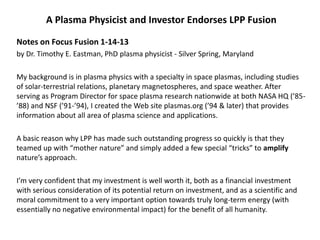 A Plasma Physicist and Investor Endorses LPP Fusion
Notes on Focus Fusion 1-14-13
by Dr. Timothy E. Eastman, PhD plasma physicist - Silver Spring, Maryland
My background is in plasma physics with a specialty in space plasmas, including studies
of solar-terrestrial relations, planetary magnetospheres, and space weather. After
serving as Program Director for space plasma research nationwide at both NASA HQ (’85-
’88) and NSF (’91-’94), I created the Web site plasmas.org (’94 & later) that provides
information about all area of plasma science and applications.
A basic reason why LPP has made such outstanding progress so quickly is that they
teamed up with “mother nature” and simply added a few special “tricks” to amplify
nature’s approach.
I’m very confident that my investment is well worth it, both as a financial investment
with serious consideration of its potential return on investment, and as a scientific and
moral commitment to a very important option towards truly long-term energy (with
essentially no negative environmental impact) for the benefit of all humanity.
 