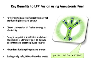 Key Benefits to LPP Fusion using Aneutronic Fuel
• Power systems are physically small yet
produce high electric output
• Direct conversion of fusion energy to
electricity
• Design simplicity, small size and direct
conversion = ultra low cost to deliver
decentralized electric power to grid
• Abundant fuel: Hydrogen and Boron
• Ecologically safe, NO radioactive waste p + 11B → 3 4He + 8.7 MeV
 