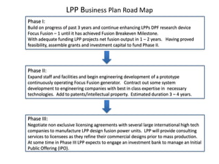 LPP Business Plan Road Map
Phase I:
Build on progress of past 3 years and continue enhancing LPPs DPF research device
Focus Fusion – 1 until it has achieved Fusion Breakeven Milestone.
With adequate funding LPP projects net fusion output in 1 – 2 years. Having proved
feasibility, assemble grants and investment capital to fund Phase II.
Phase II:
Expand staff and facilities and begin engineering development of a prototype
continuously operating Focus Fusion generator. Contract out some system
development to engineering companies with best in class expertise in necessary
technologies. Add to patents/intellectual property. Estimated duration 3 – 4 years.
Phase III:
Negotiate non exclusive licensing agreements with several large international high tech
companies to manufacture LPP design fusion power units. LPP will provide consulting
services to licensees as they refine their commercial designs prior to mass production.
At some time in Phase III LPP expects to engage an investment bank to manage an Initial
Public Offering (IPO).
 