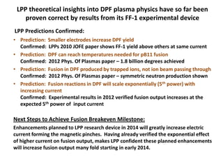 • Prediction: Smaller electrodes increase DPF yield
Confirmed: LPPs 2010 JOFE paper shows FF-1 yield above others at same current
• Prediction: DPF can reach temperatures needed for pB11 fusion
Confirmed: 2012 Phys. Of Plasmas paper – 1.8 billion degrees achieved
• Prediction: Fusion in DPF produced by trapped ions, not ion beam passing through
Confirmed: 2012 Phys. Of Plasmas paper – symmetric neutron production shown
• Prediction: Fusion reactions in DPF will scale exponentially (5th power) with
increasing current
Confirmed: Experimental results in 2012 verified fusion output increases at the
expected 5th power of input current
Next Steps to Achieve Fusion Breakeven Milestone:
Enhancements planned to LPP research device in 2014 will greatly increase electric
current forming the magnetic pinches. Having already verified the exponential effect
of higher current on fusion output, makes LPP confident these planned enhancements
will increase fusion output many fold starting in early 2014.
LPP Predictions Confirmed:
LPP theoretical insights into DPF plasma physics have so far been
proven correct by results from its FF-1 experimental device
 