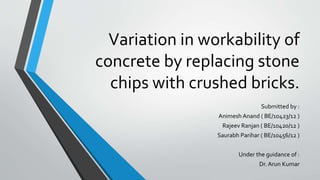 Variation in workability of
concrete by replacing stone
chips with crushed bricks.
Submitted by :
Animesh Anand ( BE/10423/12 )
Rajeev Ranjan ( BE/10420/12 )
Saurabh Parihar ( BE/10456/12 )
Under the guidance of :
Dr. Arun Kumar
 