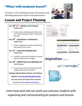 “What will students learn?”                                      “




 

In January, P.I.T.A. will help you answer this question using 
technology tools for this month’s instructional theme: 

Lesson and Project Planning
      Jan. 13th 14th – Rubistar and Trackstar
            SHMS C321   
         • Create rubrics and web quests online; idea 
              for “Understanding by Design”‐styled lesson 
              planning 

      Jan. 20th – Schoolwires: Introductory 
            SHMS C321 
         •    Create a webpage for students and parents 
              that supports your lessons  

      Jan. 21st – Inspiration/Webspiration 
            SHMS C321 
         •    Provide an easy way for students to visually 
              plan and organize their thoughts 

      Jan. 28th – SMART Board and Notebook 10
            SHHS Library 
         • Create and present interactive lessons that 
           engage and excite your students 

      Sessions will run from 3:15 p.m. to 4:15 p.m.
         Register at www.wssd.org/lpptraining.

        One hour of Act 48 credit will be awarded.
             Questions? Contact: xcollins-brown@wssd.org

                                                            
    Learn how each tool can assist you and your students with 
     organizing and communicating for projects and lessons. 
 