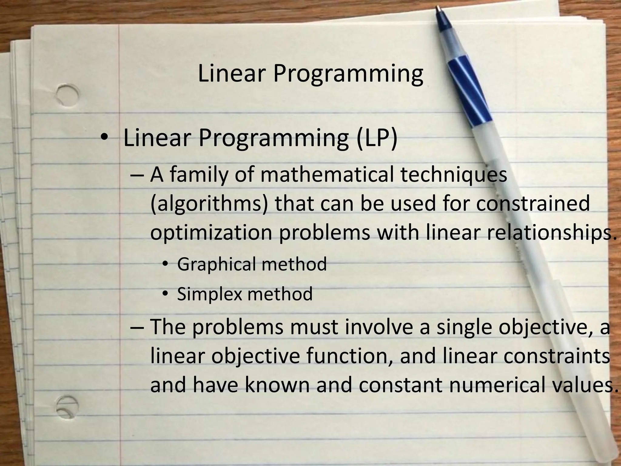Linear Programming
• Linear Programming (LP)
– A family of mathematical techniques
(algorithms) that can be used for constrained
optimization problems with linear relationships.
• Graphical method
• Simplex method
– The problems must involve a single objective, a
linear objective function, and linear constraints
and have known and constant numerical values.
 