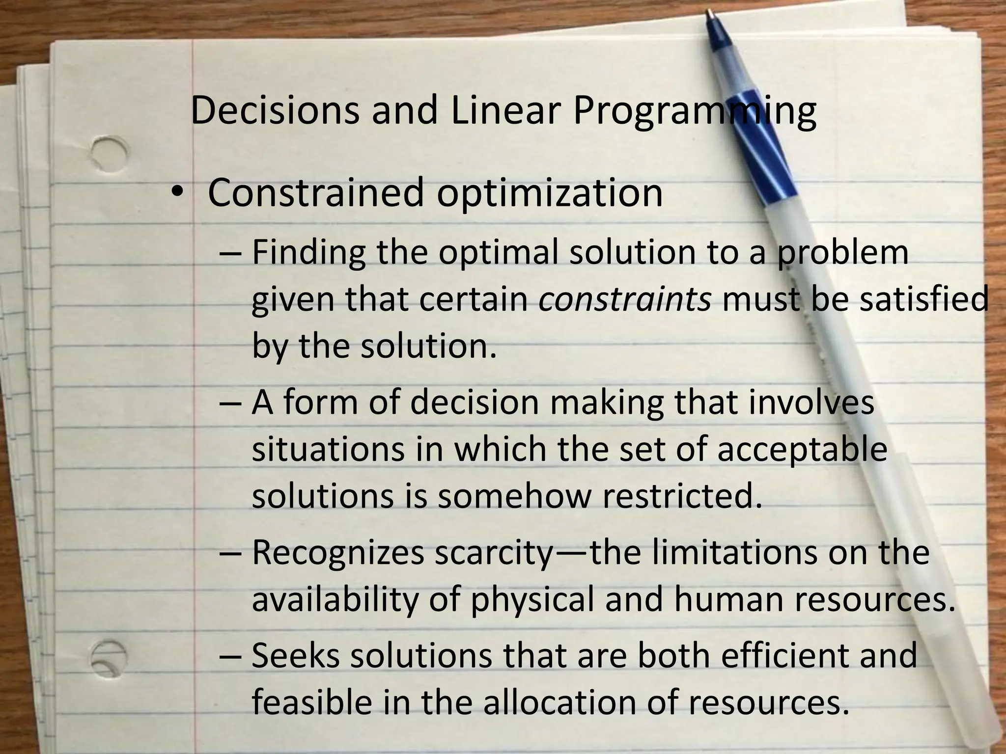 Decisions and Linear Programming
• Constrained optimization
– Finding the optimal solution to a problem
given that certain constraints must be satisfied
by the solution.
– A form of decision making that involves
situations in which the set of acceptable
solutions is somehow restricted.
– Recognizes scarcity—the limitations on the
availability of physical and human resources.
– Seeks solutions that are both efficient and
feasible in the allocation of resources.
 