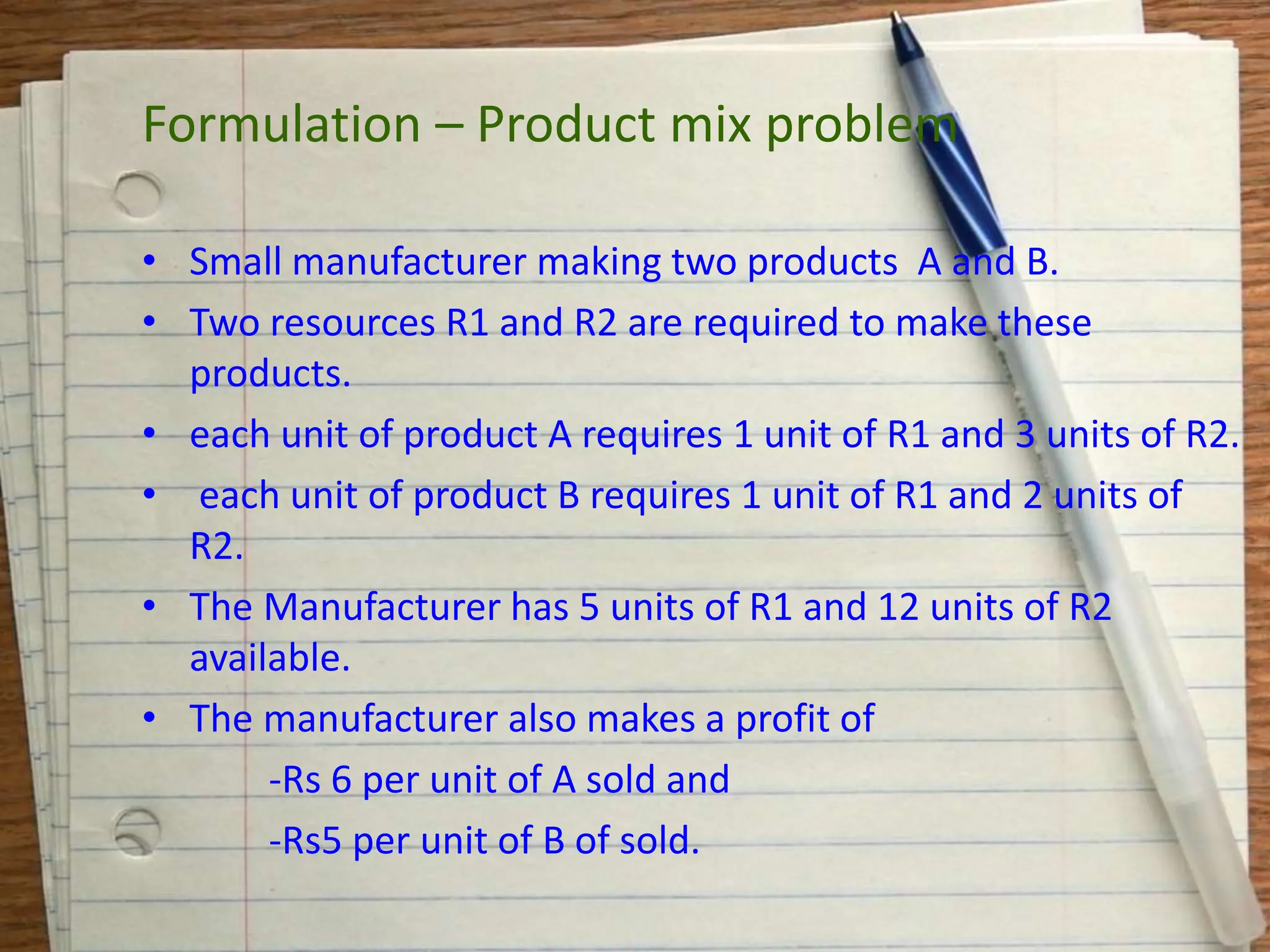 • Small manufacturer making two products A and B.
• Two resources R1 and R2 are required to make these
products.
• each unit of product A requires 1 unit of R1 and 3 units of R2.
• each unit of product B requires 1 unit of R1 and 2 units of
R2.
• The Manufacturer has 5 units of R1 and 12 units of R2
available.
• The manufacturer also makes a profit of
-Rs 6 per unit of A sold and
-Rs5 per unit of B of sold.
Formulation – Product mix problem
 