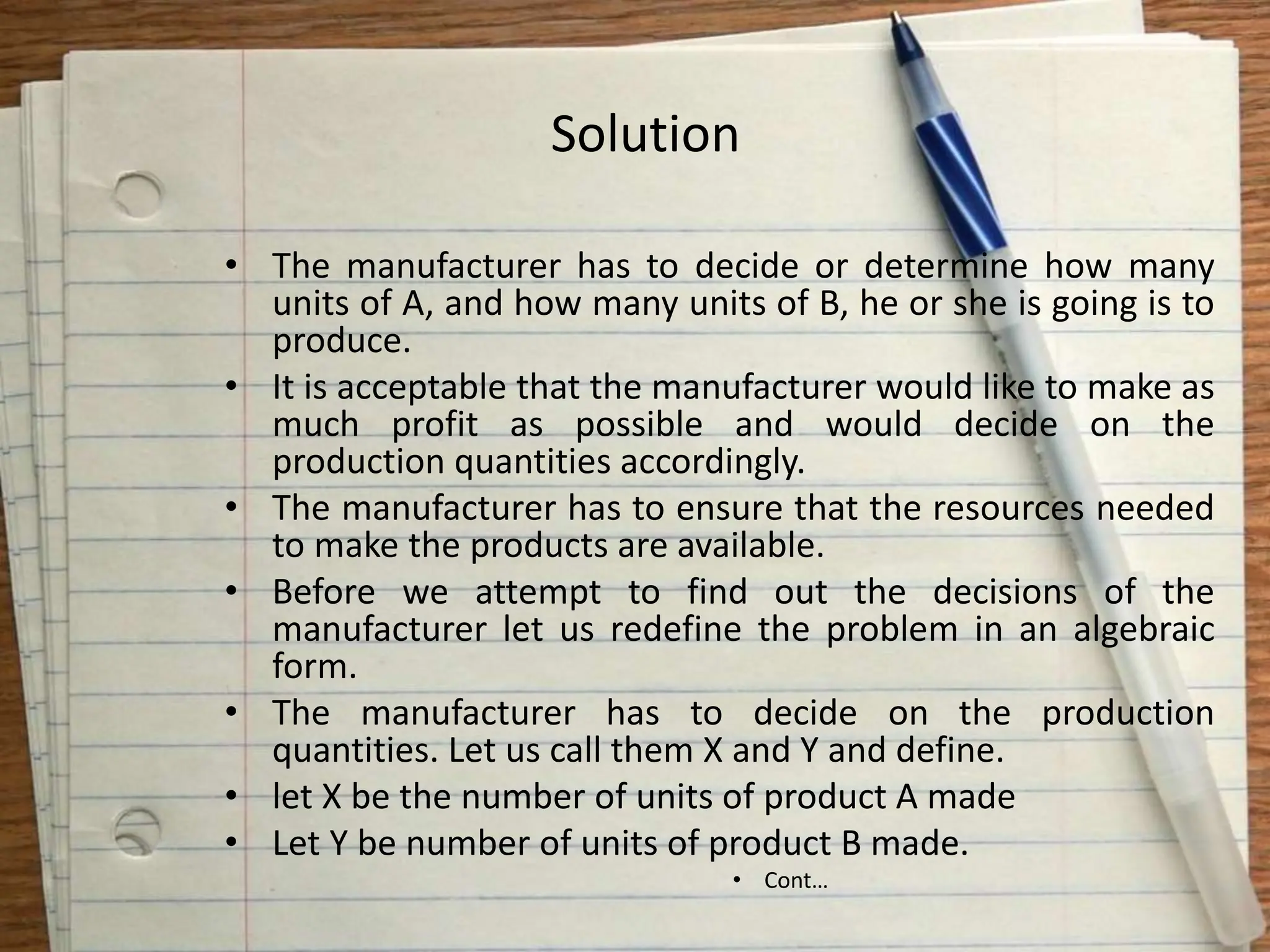 Solution
• The manufacturer has to decide or determine how many
units of A, and how many units of B, he or she is going is to
produce.
• It is acceptable that the manufacturer would like to make as
much profit as possible and would decide on the
production quantities accordingly.
• The manufacturer has to ensure that the resources needed
to make the products are available.
• Before we attempt to find out the decisions of the
manufacturer let us redefine the problem in an algebraic
form.
• The manufacturer has to decide on the production
quantities. Let us call them X and Y and define.
• let X be the number of units of product A made
• Let Y be number of units of product B made.
• Cont…
 