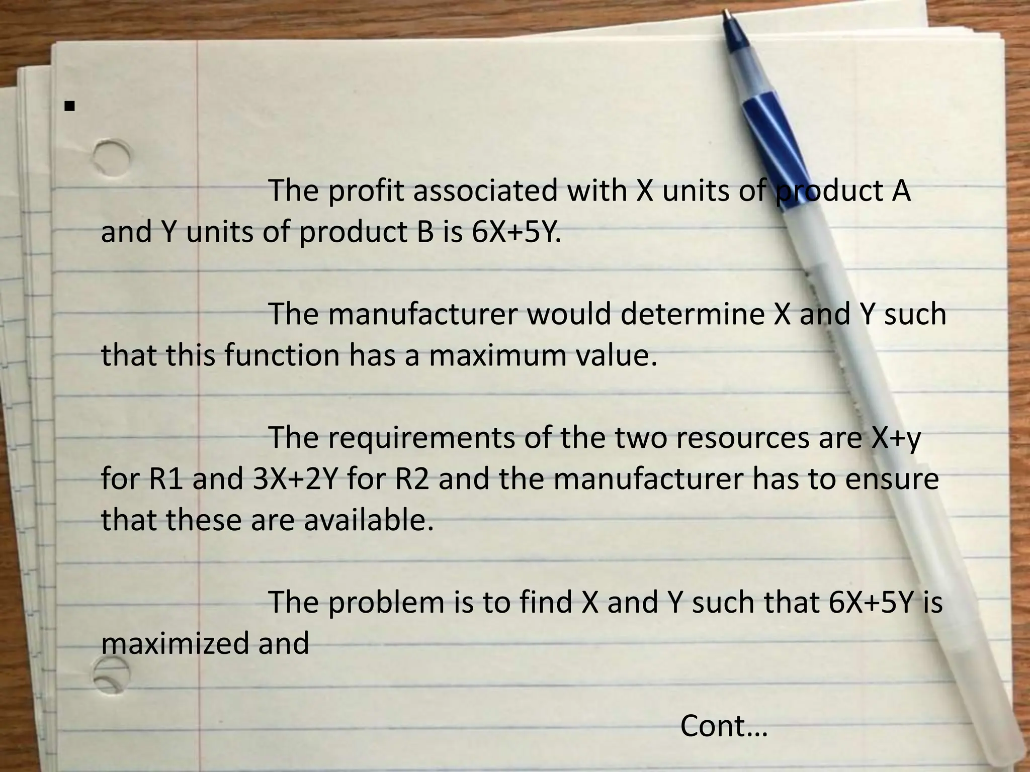 
The profit associated with X units of product A
and Y units of product B is 6X+5Y.
The manufacturer would determine X and Y such
that this function has a maximum value.
The requirements of the two resources are X+y
for R1 and 3X+2Y for R2 and the manufacturer has to ensure
that these are available.
The problem is to find X and Y such that 6X+5Y is
maximized and
Cont…
 