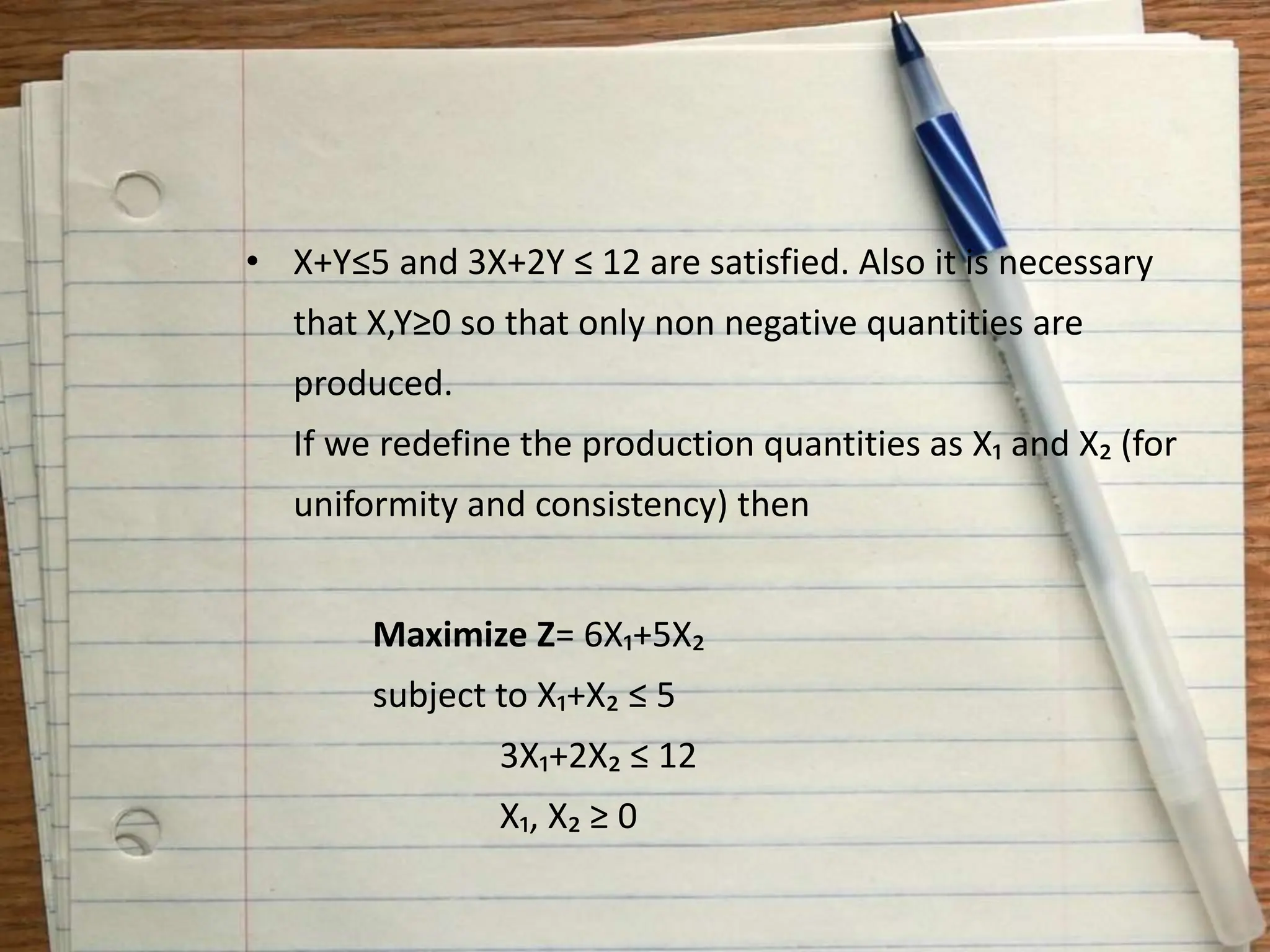 • X+Y≤5 and 3X+2Y ≤ 12 are satisfied. Also it is necessary
that X,Y≥0 so that only non negative quantities are
produced.
If we redefine the production quantities as X₁ and X₂ (for
uniformity and consistency) then
Maximize Z= 6X₁+5X₂
subject to X₁+X₂ ≤ 5
3X₁+2X₂ ≤ 12
X₁, X₂ ≥ 0
 