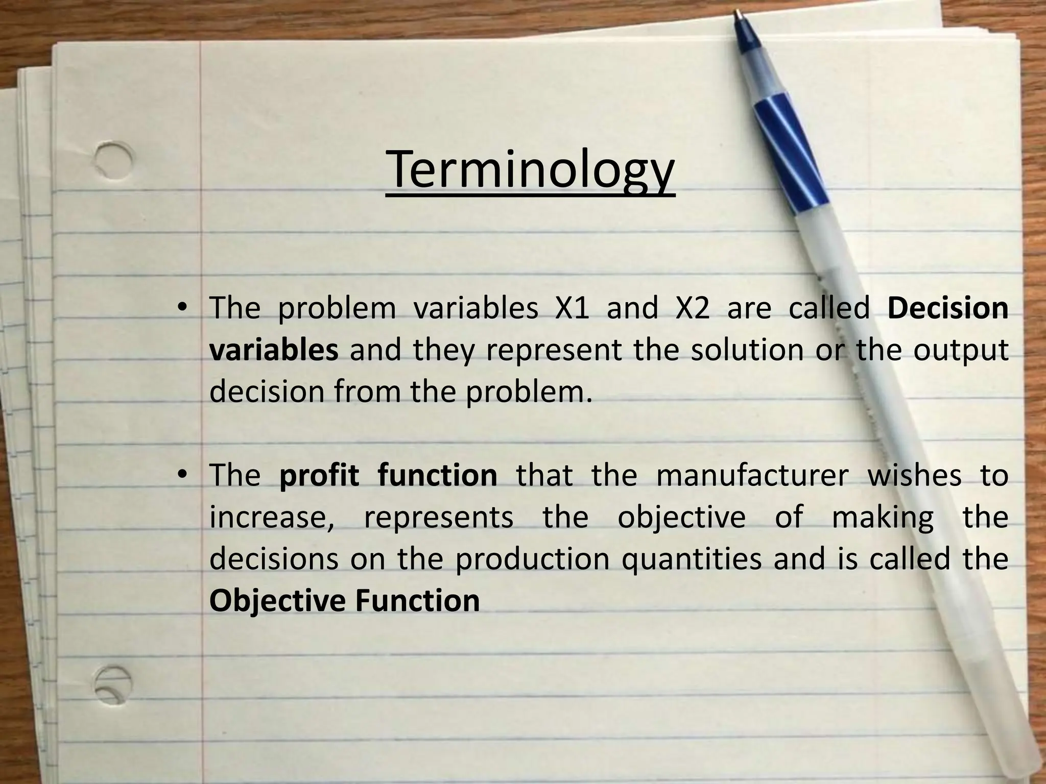 Terminology
• The problem variables X1 and X2 are called Decision
variables and they represent the solution or the output
decision from the problem.
• The profit function that the manufacturer wishes to
increase, represents the objective of making the
decisions on the production quantities and is called the
Objective Function
 